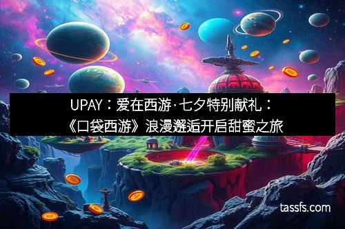 UPAY：爱在西游·七夕特别献礼：《口袋西游》浪漫邂逅开启甜蜜之旅